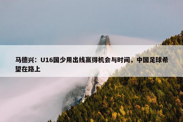 马德兴：U16国少用出线赢得机会与时间，中国足球希望在路上