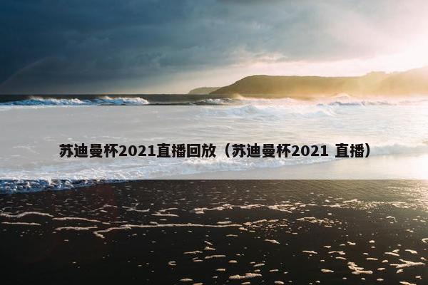 苏迪曼杯2021直播回放（苏迪曼杯2021 直播）