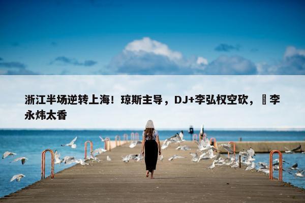 浙江半场逆转上海！琼斯主导，DJ+李弘权空砍，偰李永炜太香