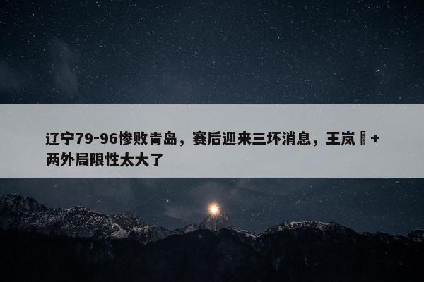 辽宁79-96惨败青岛，赛后迎来三坏消息，王岚嵚+两外局限性太大了