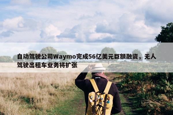 自动驾驶公司Waymo完成56亿美元巨额融资，无人驾驶出租车业务将扩张