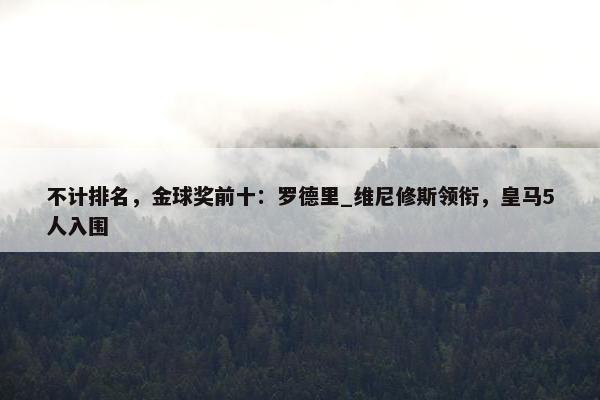 不计排名，金球奖前十：罗德里_维尼修斯领衔，皇马5人入围