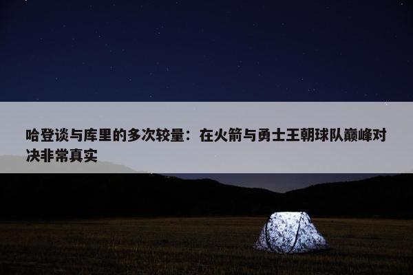 哈登谈与库里的多次较量：在火箭与勇士王朝球队巅峰对决非常真实