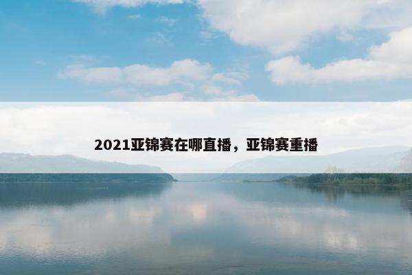 2021亚锦赛在哪直播，亚锦赛重播