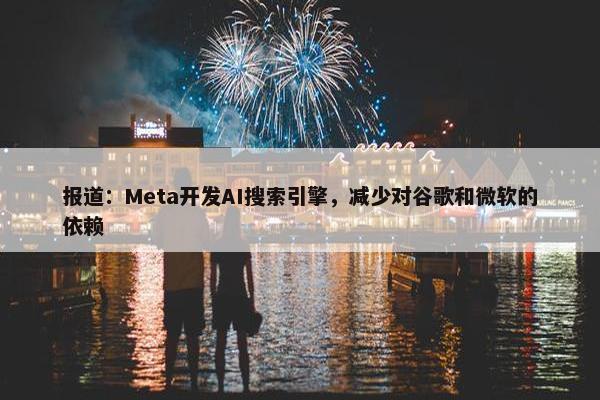 报道：Meta开发AI搜索引擎，减少对谷歌和微软的依赖