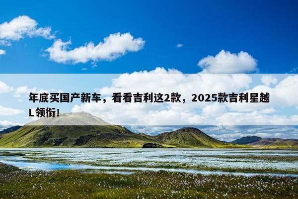 年底买国产新车，看看吉利这2款，2025款吉利星越L领衔！