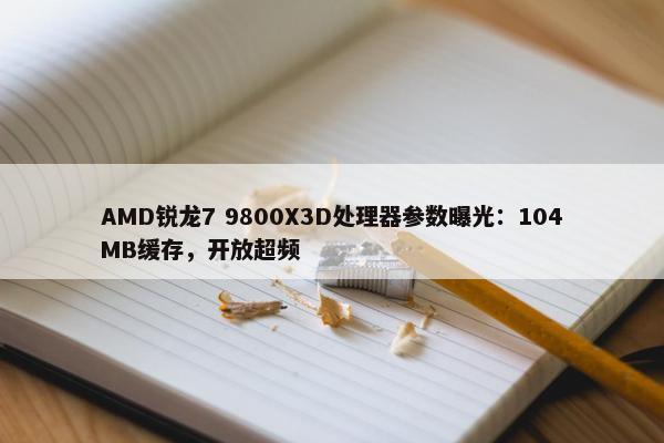 AMD锐龙7 9800X3D处理器参数曝光：104MB缓存，开放超频