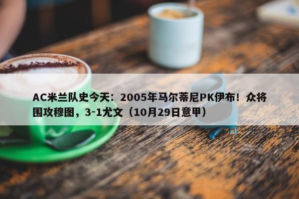 AC米兰队史今天：2005年马尔蒂尼PK伊布！众将围攻穆图，3-1尤文（10月29日意甲）