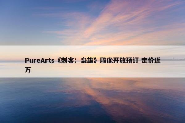 PureArts《刺客：枭雄》雕像开放预订 定价近万