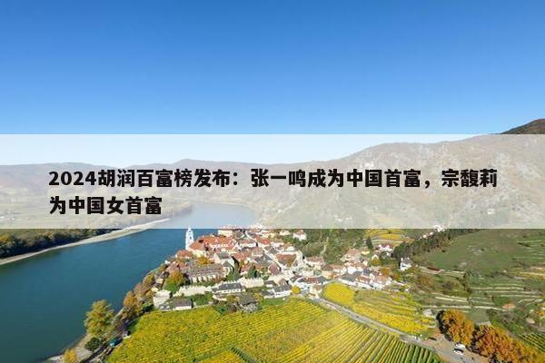 2024胡润百富榜发布：张一鸣成为中国首富，宗馥莉为中国女首富