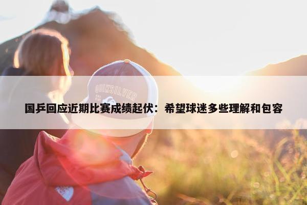 国乒回应近期比赛成绩起伏：希望球迷多些理解和包容