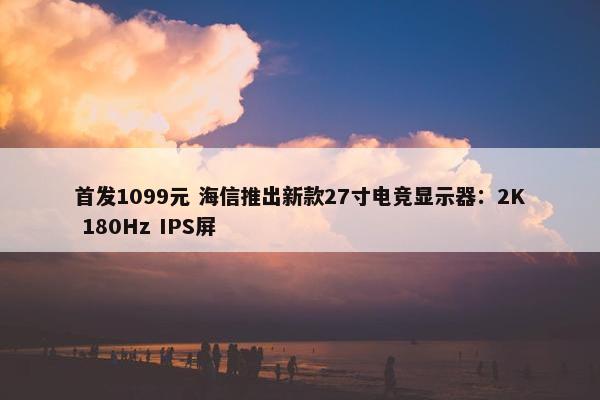 首发1099元 海信推出新款27寸电竞显示器：2K 180Hz IPS屏