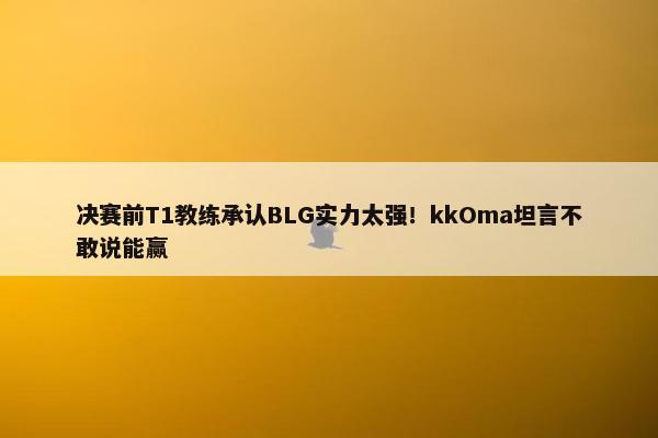 决赛前T1教练承认BLG实力太强！kkOma坦言不敢说能赢