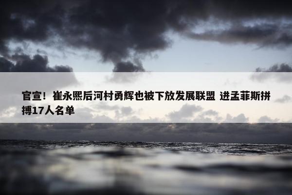 官宣！崔永熙后河村勇辉也被下放发展联盟 进孟菲斯拼搏17人名单