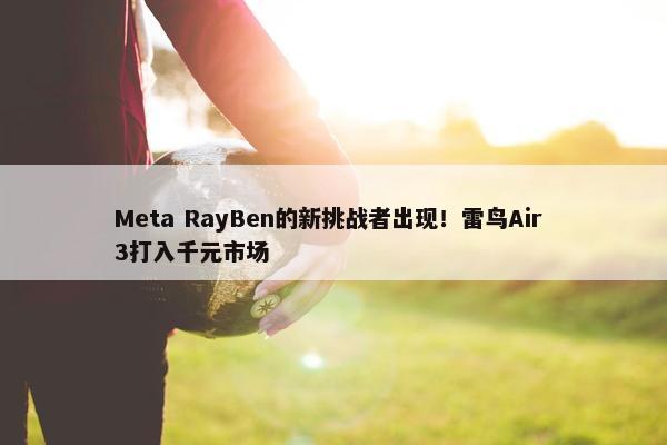 Meta RayBen的新挑战者出现！雷鸟Air 3打入千元市场