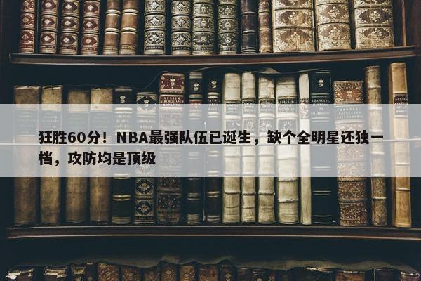 狂胜60分！NBA最强队伍已诞生，缺个全明星还独一档，攻防均是顶级