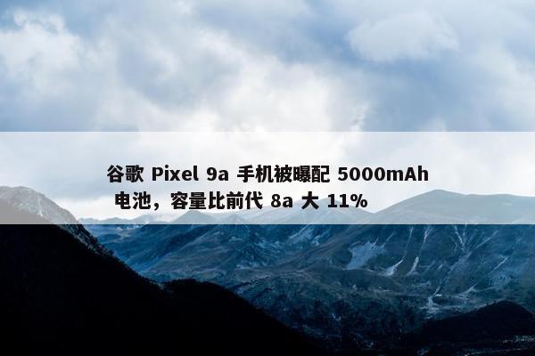 谷歌 Pixel 9a 手机被曝配 5000mAh 电池，容量比前代 8a 大 11%