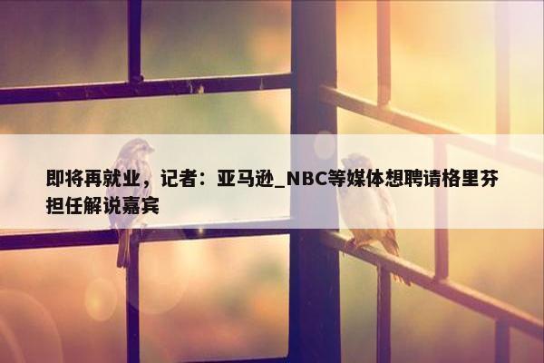 即将再就业，记者：亚马逊_NBC等媒体想聘请格里芬担任解说嘉宾