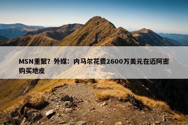 MSN重聚？外媒：内马尔花费2600万美元在迈阿密购买地皮