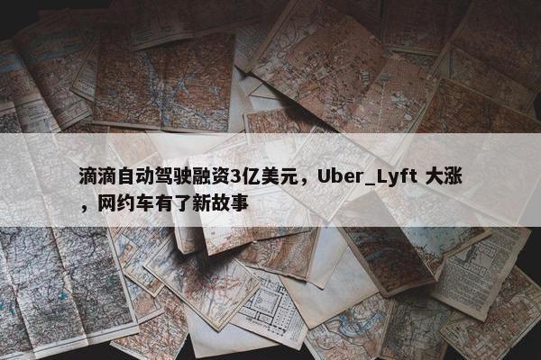 滴滴自动驾驶融资3亿美元，Uber_Lyft 大涨，网约车有了新故事