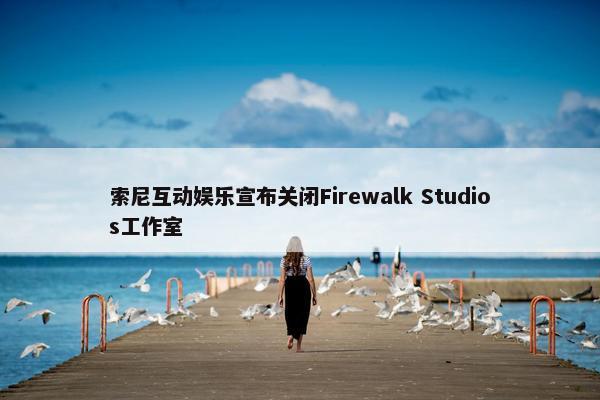 索尼互动娱乐宣布关闭Firewalk Studios工作室