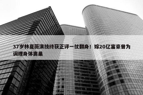 37岁林夏薇演技终获正评一仗翻身！嫁20亿富豪曾为调理身体离巢