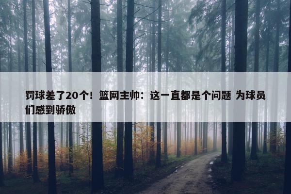 罚球差了20个！篮网主帅：这一直都是个问题 为球员们感到骄傲