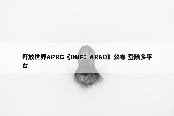 开放世界APRG《DNF：ARAD》公布 登陆多平台