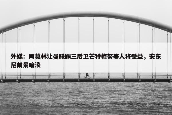 外媒：阿莫林让曼联踢三后卫芒特梅努等人将受益，安东尼前景暗淡