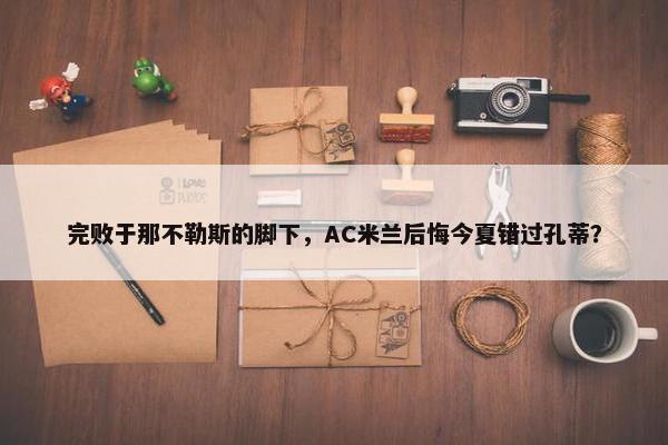 完败于那不勒斯的脚下，AC米兰后悔今夏错过孔蒂？