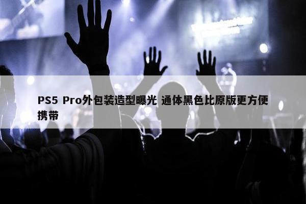 PS5 Pro外包装造型曝光 通体黑色比原版更方便携带