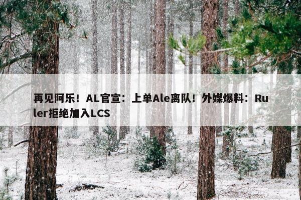 再见阿乐！AL官宣：上单Ale离队！外媒爆料：Ruler拒绝加入LCS