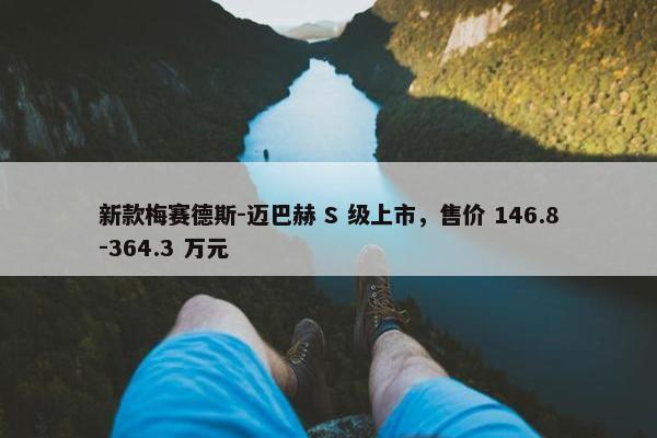 新款梅赛德斯-迈巴赫 S 级上市，售价 146.8-364.3 万元