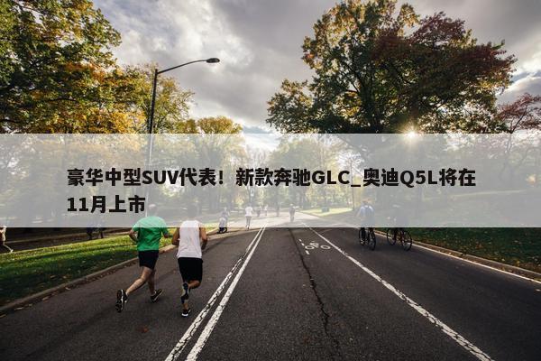 豪华中型SUV代表！新款奔驰GLC_奥迪Q5L将在11月上市