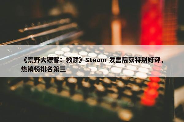 《荒野大镖客：救赎》Steam 发售后获特别好评，热销榜排名第三