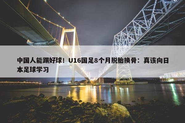 中国人能踢好球！U16国足8个月脱胎换骨：真该向日本足球学习