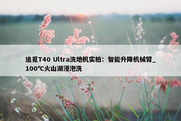 追觅T40 Ultra洗地机实拍：智能升降机械臂_100℃火山湖浸泡洗