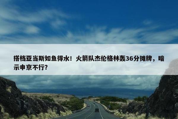 搭档亚当斯如鱼得水！火箭队杰伦格林轰36分摊牌，暗示申京不行？