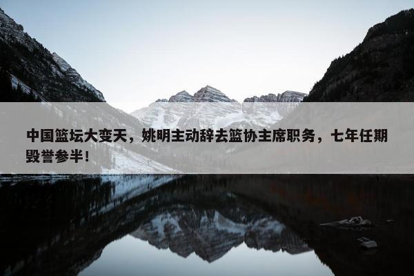 中国篮坛大变天，姚明主动辞去篮协主席职务，七年任期毁誉参半！