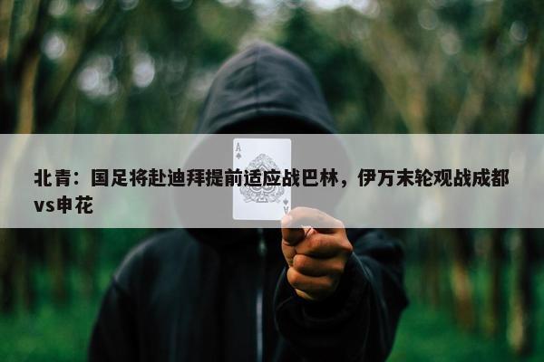 北青：国足将赴迪拜提前适应战巴林，伊万末轮观战成都vs申花