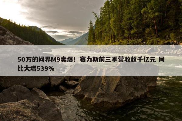 50万的问界M9卖爆！赛力斯前三季营收超千亿元 同比大增539%