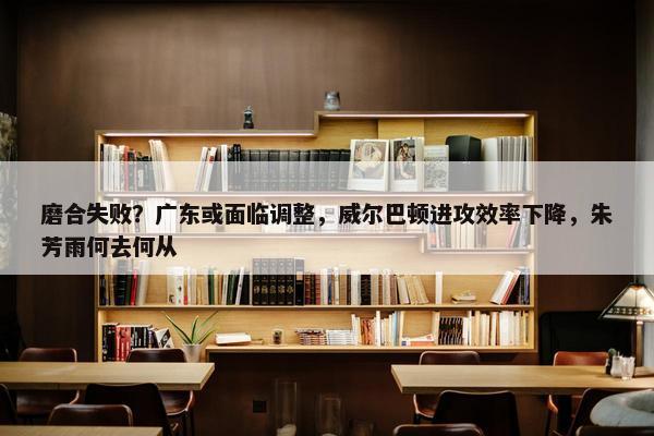 磨合失败？广东或面临调整，威尔巴顿进攻效率下降，朱芳雨何去何从