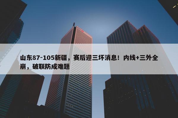 山东87-105新疆，赛后迎三坏消息！内线+三外全崩，破联防成难题