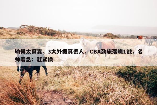 输得太窝囊，3大外援真丢人，CBA劲旅落魄1战，名帅着急：赶紧换