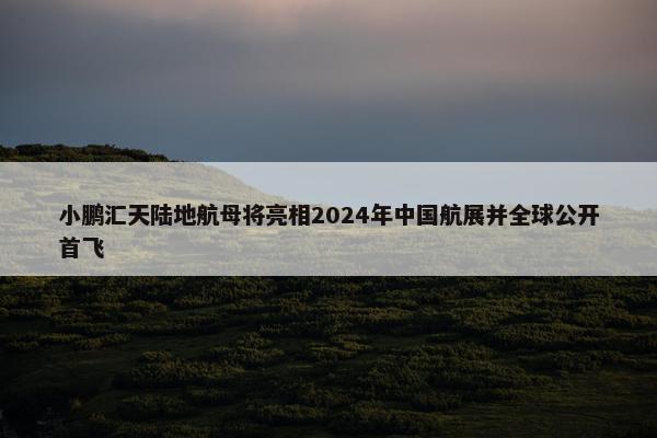 小鹏汇天陆地航母将亮相2024年中国航展并全球公开首飞