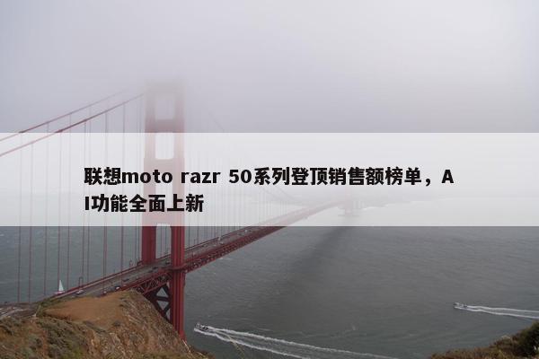 联想moto razr 50系列登顶销售额榜单，AI功能全面上新