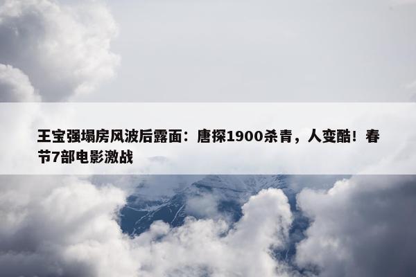 王宝强塌房风波后露面：唐探1900杀青，人变酷！春节7部电影激战