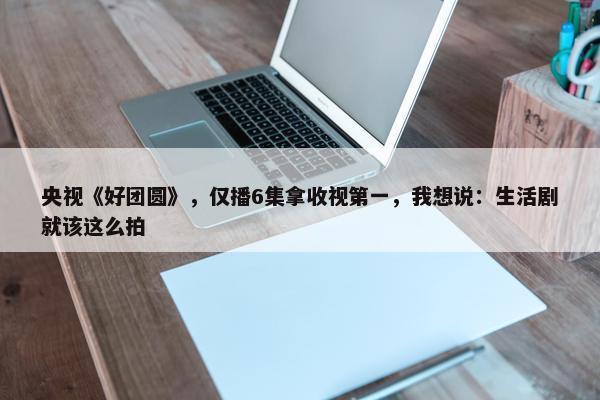 央视《好团圆》，仅播6集拿收视第一，我想说：生活剧就该这么拍