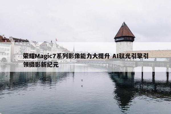 荣耀Magic7系列影像能力大提升 AI驭光引擎引领摄影新纪元