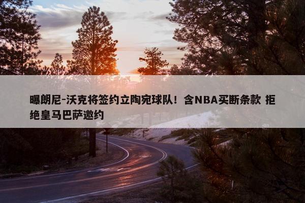 曝朗尼-沃克将签约立陶宛球队！含NBA买断条款 拒绝皇马巴萨邀约